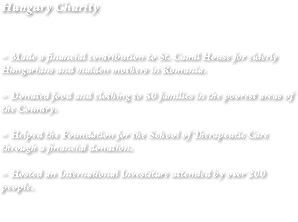 Hungary Charity ~ Made a financial contribution to St. Camil House for elderly Hungarians and maiden mothers in Romania. ~ Donated food and clothing to 50 families in the poorest areas of the Country. ~ Helped the Foundation for the School of Therapeutic Care through a financial donation. ~ Hosted an International Investiture attended by over 200 people. 